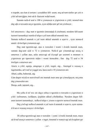 - 147 -
n teqrabt, acu kan d awtem i yezeddlen fell- asent, ne$ ad tent-sinfen $er yiri n
yilel ad tent-ooen, imir ad d- fôuôxent weêd nsent.
Sumata nufa-d azal n 100 n yismawen n yi$ersiwen n yilel, nesmel-iten
deg svis n tewsatin ne$ n tgezmin, syen nebva-tent $ef sin yixfawen :
Ixf amezwaru : deg snat n tgezmin (imssuîîav d yiselman), nexdem fell-asent
tazrawt tasnamkayt nemla-d tal$a n yal isem akked unamek ines.
Sumata nefka-d anamek n yal isem akked unamek n uéar-is , syen nenna-d
amek i d-ttwil$en yismawen-agi.
Deg snat tgezmin-agi, aîas n wawalen i wumi i d-nufa inumek nsen,
sumata deg-sent azal n 72 n yismawen. Nufa-d gar yinumak-agi assa$ n
umerwes i yellan aîas, acku anect-agi ad d-yu$al $er usemmi n mennaw n
yi$ersiwen $er t$awsiwin niven i wumi ttemcabin ; llan deg 72 azal n 54
ttwil$en s umerwes am:
Amcic n yilel, a$enja, amqerqur n yilel, isegni, atg... Anemgal n wassa$ n
tagetnamka, ad t-naf ur yugget ara, êaca azal n 10 yismawen am:
Aburi, calba, buberrak, atg.
Llan da$en wiyiv ur asen-d-nufi ara inumak nsen ama $er yimsul$uyen, ne$ ama
deg yimawalen am:
Derqa, azdi, îaîennit, atg...
Ma yella d ixf wis sin deg-s ôebεa n tgezmin n tewsatin n yi$ersiwen n
yilel: izelmamen, ixefvaôen, ije$lalen akked yibelêekkac. Nexdem da$en fell-
asen tazrawt tasnamkayt, nefka-d tal$a n yisem n u$ersiw nerna-d inumak nsen.
Deg yixf-agi nefka-d anamek n yal isem d unamek n uéar-is, syen nenna-
d d acu n wassa$ swayes i d-ttwil$en.
Di ôebεa tgezmin-agi aîas n wawalen i yumi i d-nufa inumak nsen, maca
ad d-naf assa$ n umerwes i yellan s tuget, timental n wanect-agi ad d-u$alent $er
 