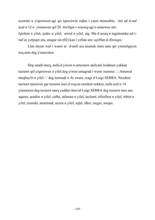 - 148 -
usemmi n yi$ersiwen-agi $er t$awsiwin niven i yumi ttemcabin, imi ad d-naf
azal n 12 n yismawen $ef 28 ttwil$en s wassa$-agi n umerwes am:
I$irdem n yilel, éédec n yilel, awtul n yilel, atg. Ma d assa$ n tagetnamka ad t-
naf ur yeîîeqet ara, anagar sin (02) kan i yellan am: uéeffun d ifireεqes.
Llan daγen wid i wumi ur d-nufi ara inumek nsen ama $er yimsul$uyen
ne$ ama deg yimawalen.
Deg unadi-nne$, nufa-d yiwen n umesnaw aîelyani ixedmen yakkan
tazrawt $ef yi$ersiwen n yilel deg yiwen umagrad i wumi isemma ……Amawal
nteqbaylit n yilel……deg temnavt n At zwara ,wagi d Luigi SERRA. Nexdem
tazrawt tasrewsit gar tezrawt ines d wayen nexdem nekkni, nufa azal n 14
yismawen deg tezrawt nne$ yudder-iten-id Luigi SERRA deg tezrawt ines am:
aqarus, aεudiw n yilel, calba, tafunast n yilel, tazlemt, tifirellest n yilel, titbirt n
yilel, tizmekt, amermad, uccen n yilel, a$lal, ifker, isegni, awqas.
 
