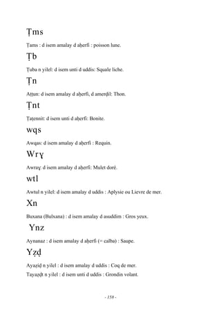 - 158 -
Ïms
Ïams : d isem amalay d aêerfi : poisson lune.
Ïb
Ïuba n yilel: d isem unti d uddis: Squale liche.
Ïn
Aîîun: d isem amalay d aêerfi, d amervil: Thon.
Ïnt
Ïaîennit: d isem unti d aêerfi: Bonite.
wqs
Awqas: d isem amalay d aêerfi : Requin.
Wr$
Awra$: d isem amalay d aêerfi: Mulet doré.
wtl
Awtul n yilel: d isem amalay d uddis : Aplysie ou Lievre de mer.
Xn
Buxana (Bulxana) : d isem amalay d asuddim : Gros yeux.
Ynz
Aynanaz : d isem amalay d aêerfi (= calba) : Saupe.
Yév
Ayaéiv n yilel : d isem amalay d uddis : Coq de mer.
Tayaévt n yilel : d isem unti d uddis : Grondin volant.
 