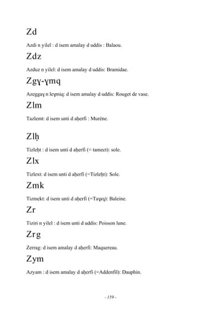 - 159 -
Zd
Azdi n yilel : d isem amalay d uddis : Balaou.
Zdz
Azduz n yilel: d isem amalay d uddis: Bramidae.
Zg$-$mq
Azegga$ n le$miq: d isem amalay d uddis: Rouget de vase.
Zlm
Tazlemt: d isem unti d aêerfi : Muréne.
Zlê
Tizleêt : d isem unti d aêerfi (= tamect): sole.
Zlx
Tizlext: d isem unti d aêerfi (=Tizleêt): Sole.
Zmk
Tizmekt: d isem unti d aêerfi (=Ta$a$): Baleine.
Zr
Tiziri n yilel : d isem unti d uddis: Poisson lune.
Zrg
Zerrag: d isem amalay d aêerfi: Maquereau.
Zym
Azyam : d isem amalay d aêerfi (=Addenfil): Dauphin.
 