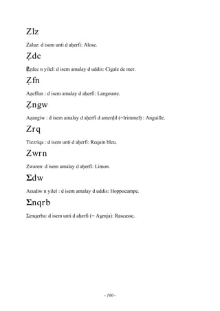 - 160 -
Zlz
Zaluz: d isem unti d aêerfi: Alose.
èdc
Èèédec n yilel: d isem amalay d uddis: Cigale de mer.
èfn
Aéeffun : d isem amalay d aêerfi: Langouste.
èngw
Aéangiw : d isem amalay d aêerfi d amervil (=Irimmel) : Anguille.
Zrq
Ttezriqa : d isem unti d aêerfi: Requin bleu.
Zwrn
Zwaren: d isem amalay d aêerfi: Limon.
Σdw
Aεudiw n yilel : d isem amalay d uddis: Hoppocampe.
Σnqrb
Σenqerba: d isem unti d aêerfi (= A$enja): Rascasse.
 