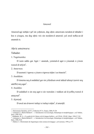 - 161 -
Amawal
Amawal-agi nebva-t $ef sin yeêricen, deg uêric amezwaru nexdem-d tabadut i
kra n yisegza, ma deg uêric wis sin nexdem-d amawal; yal awal nefka-as-id
anamek-is.
Aêric amezwaru:
Tabadut:
1. Tagetnamka:
D isem uddis gar Aget + anamek, yemmal-d aget n yinumak n yiwen
wawal di tefyirt1
.
2. Amerwes:
D asemmi i t$awsa s yisem n t$awsa niven i as-ittanzin2
.
3. Asuddem:
D timerna ne$ d asdukkel gar sin yiferdisen awal akked tehrayt (azwir ne$
adeffir) ne$ ugar3
.
4. Asuddes:
D asdukkel n sin ne$ aget n sin wawalen i wakken ad d-yeffe$ wawal d
amaynut4
.
5. Ajenîav:
D awal ara d-tawwi tutlayt si tutlayt niven5
, d amervil.
1
- Dictionnaire Hachette, ed.N°1, Collection N°11, France, 2004, P.128.
2
- Lehmann.A., Martin Berhtel.F. : « Introduction à la lexicologie, Sémantique et morphologique », ed. Nathan,
Paris, 1998, P.65.
3
-Haddadou. M. A. « Le guide de la Culture et de la langue berbère », ed. ENAL. ENAP, Alger, 1994, P. 241.
4
- Lehmann.A., Martin Berhtel.F. : « Introduction à la lexicologie, Sémantique et morphologique », ed. Nathan,
Paris, 1998, P.65.
5
- Dubois J. « Dictionnaire de linguistique et des sciences de langage », ed Larousse, 1994, p.177.
 