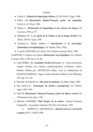 - 165 -
Ti$bula
Chaker S., Manuel de linguistique bérbere, II. Ed. ENAG, Alger, 1996.
Dallet J.M., Dictionnaire Kabyle-Français, parler Ait mangellat,
Ed.S.E.L.A.F, Paris, 1982.
Dubois J., Dictionnaire de linguistique et des sciences de langue, Ed
Larousse, 1994, p.177.
Haddadou M. A., Le guide de la Culture et de la langue berbère, Ed.
ENAL. ENAP, Alger, 1994.
Lehmann.A., Martin Berhtel F. : Introduction à la lexicologie,
Sémantique et morphologique, Ed. Nathan, Paris, 1998.
Le petit LAROUSSE en Couleur, Ed. Librairie Larousse, Paris, 1990.
LAROUSSE 3 volumes en Couleur, Dictionnaire encyclopédique, Ed. Librairie
Larousse, Paris, 1970, tom, I, II, III.
Luigi SERRA, Le vocabulaire berbère de la mer, in : Actes du premiers
congrès d’études des Cultures méditerranéennes d’influence Arabo-
Berbére. Publies par : MICHELINE Galley. Avec la Collaboration de
DAVID R.MARSHAL. Alger, société nationale d’édition et de Diffusion,
1973,.pp.111-120.
Merloub. M et Berkai A., Mes amis les animaux, Ed. Berti, Alger, 2002.
Nait Zerrad K., Grammaire du berbère contemporain, Ed. ENAG,
Alger, 1995, P.49.
Taifi M., Dictionnaire Tamaziγt-Français, parler du Maroc central, Ed,
l’Harmatan-Awal, paris, 1991.
Mokrane CHEMIME.,"Petit lexique de la nature, Français-Tamaziγt
(Taqbaylit)". Association culturelle TILLELI, Tizi-Ouzou, 1991.
KERDJA O., MEGHNEM.A., Amawal amecîuê n tussniwin
n ugama, HCA / ANEP, 2006.
 