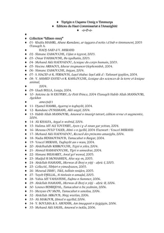Tiẓrigin n Usqamu Unnig n Timmuzɣa
Editions du Haut Commissariat à l'Amazighité
-o-O-o-
Collection “Idlisen-nneɣ”
01- Khalfa MAMRI, Abane Ramdane, ar taggara d netta i d bab n timmunent, 2003
(Tasuqelt A.
HADJ-SAID d Y. MERAHI)
02- Slimane ZAMOUCHE, Uḍan n tegrest, 2003.
03- Omar DAHMOUNE, Bu tqulhatin, 2003.
04- Mohand Akli HADDADOU, Lexique du corps humain, 2003.
05- Hocine ARBAOUI, Idurar ireqmanen (Sophonisbe), 2004.
06- Slimane ZAMOUCHE, Inigan, 2004.
07- S. HACID et K. FERHOUH, Laṣel ittabaɛ laṣel akk d : Tafunast igujilen, 2004.
08- Y. AHMED ZAYED et R. KAHLOUCHE, Lexique des sciences de la terre et lexique
animal,
2004.
09- Lhadi BELLA, Lunǧa, 2004.
10- Antoine de St EXUPERY, Le Petit Prince, 2004 (Tasuqelt Habib Allah MANSOURI,
Ageldun
amecṭuḥ )
11- Djamel HAMRI, Agarruj n teqbaylit, 2004.
12- Ramdane OUSLIMANI, Akli ungif, 2004.
13- Habib Allah MANSOURI, Amawal n tmaziɣt tatrart, édition revue et augmentée,
2004.
14- Ali KHALFA, Angal n webrid, 2004.
15- Halima AIT ALI TOUDERT, Ayen i ɣ-d-nnan gar yetran, 2004.
16- Moussa OULD TALEB, Mmi-s n igellil, 2004 (Tazwart : Youcef MERAHI)
17- Mohand Akli HADDADOU, Recueil des prénoms amazighs, 2004.
18- Nadia BENMOUHOUB, Tamacahut n Basɣar, 2004.
19- Youcef MERAHI, Taqbaylit ass s wass, 2004.
20- Abdelhafidh KERROUCHE, Teɣzi n yiles, 2004.
21- Ahmed HAMADOUCHE, Tiɣri n umsedrar, 2004.
22- Slimane BELHARET, Awal ɣef wawal, 2005.
23- Madjid SI MOHAMEDI, Afus seg-m, 2005.
24- Abdellah HAMANE, Merwas di lberj n yiṭij - aḥric I, 2005.
25- Collectif, Tibḥirt n yimedyazen, 2005.
26- Mourad ZIMU, Tikli, tullisin nniḍen, 2005.
27- Tayeb DJELLAL, Si tinfusin n umaḍal, 2005.
28- Yahia AIT YAHIATENE, Faḍma n Summer, 2006.
29- Abdellah HAMANE, Merwas di lberj n yiṭij - aḥric II, 2006.
30- Lounes BENREJDAL, Tamacahut n bu yedmim, 2006.
31- Mezyan OU MOH, Tamacahut n umeksa, 2006.
32- Abdellah ARKOUB, Nnig wurfan, 2006.
33- Ali MAKOUR, Ḥmed n ugellid, 2006.
34- Y. BOULMA & S. ABDENBI, Am tmeqqunt n tjeǧǧigin, 2006.
35- Mohand Akli SALHI, Amawal n tsekla, 2006.
 