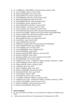 36- O. KERDJA & A. MEGHNEM, Amawal amecṭuḥ n ugama, 2006.
37- Ali EL-HADJEN, Tudert d usirem, 2006.
38- Hadjira OUBACHIR, Uzzu n tayri, 2007.
39- Djamel BENAOUF, Di tmurt uɛekki, 2007.
40- Said IAMRACHE, Timenna n Saɛid Iɛemrac, 2007.
41- Mohamed MEDJDOUB, Baba Carlu, 2007.
42- Nadia BENMOUHOUB, Tafunast igujilen, 2007.
43- Ali MOKRANI, Agama s tugniwin, 2007.
44- Fatma ELKOUCHA, Tamedyazt n Yasmin, 2007.
45- Naima HADJOU, Amennuɣ n tudert-iw, 2007.
46- Hocine LAOUES, Gar umqadmu d umnelti, 2007.
47- Omar KHAYAM, Rubaɛiyyat, 2007 (Tasuqelt Abdellah HAMANE)
48- Ferdinand DUCHENE, Tamilla, 2007(Tasuqelt Habib Allah MANSOURI)
49- Slimane ZAMOUCHE, Agellil akk d ineffuten yelhan, 2007.
50- Djamel HAMRI, Anadi di tmedyazt, 2007.
51- Khaled FERHOUH, Ḥku-yaɣ-d tamacahut, 2007.
52- Lhadi BELLA, Awal d usefru, 2007.
53- Omar DAHMOUNE, Agu, 2007.
54- SOPHOCLE, Untigun, 2007 (Tasuqelt Yahia AIT YAHIATENE).
55- Ahmed HAMADOUCHE, Inzan tiqsiḍin, 2007.
56- Ouiza GRAINE, Isefra n tmaziɣt, 2007.
57- Lounès BENREJDAL, Inzan n teqbaylit, 2007.
58- Akli OUTAMAZIRT, Targit, 2008.
59- Mohamed Salah OUNISSI, Tametna n umenzu, 2008.
60- Ramdane ABDENBI, Anagi, 2008.
61- Ramdane LASHEB, Ccna n tlawin ɣef ṭṭrad 54/62, 2008.
62- Said CHEMAKH, Gar zik d tura, 2008.
63- Tiddukla Yusef U Qasi - Si Muḥend U Mḥend, Tafaska n tmedyazt_1, 2008.
64- Sadi DOURMANE, Abrid n tudert-iw, 2008.
65- Dahbia AMOUR, Tudert s tmedyazt, 2009.
66- TANASLIT, Akli n tayri, 2009.
67- Djaffar CHIBANI, Ddeqs-nneɣ, 2009.
68- Belkacem IHIDJATEN, Iṭij asemmaḍ, 2009.
69- Abdellah HAMANE, Tisri n tayri, 2009.
70- Said ABDELLI, Tidwirin, 2009.
71- Said ZANOUN, Bururu yeḥya-d, 2009.
72- U LAMARA, Tullianum, taggara n Yugurten, 2009.
73- Tiddukla Yusef U Qasi - Si Muḥend U Mḥend, Tafaska n tmedyazt_2, 2009.
74- Chabane OULAMARA, Azamul n tmusni, 2010.
75- Mehenna SEHRANE, Awal ɣef yiɣersiwen, 2010.
76- Mohand Ouali KEZZAR, Tibratin, 2010.
Actes de colloques
01- Actes des journées d'étude sur La connaissance de l'histoire de l'Algérie, mars
1998.
- Actes des journées d'étude sur L'enseignement de Tamazight, mai 1998.
 