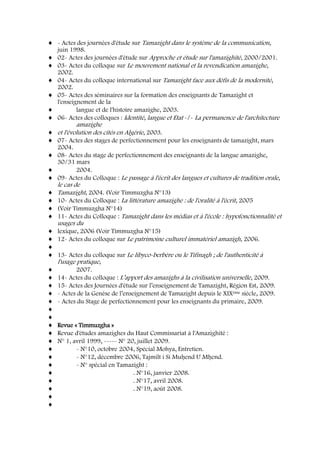 - Actes des journées d'étude sur Tamazight dans le système de la communication,
juin 1998.
02- Actes des journées d'étude sur Approche et étude sur l'amazighité, 2000/2001.
03- Actes du colloque sur Le mouvement national et la revendication amazighe,
2002.
04- Actes du colloque international sur Tamazight face aux défis de la modernité,
2002.
05- Actes des séminaires sur la formation des enseignants de Tamazight et
l'enseignement de la
langue et de l'histoire amazighe, 2003.
06- Actes des colloques : Identité, langue et Etat -/- La permanence de l'architecture
amazighe
et l'évolution des cités en Algérie, 2003.
07- Actes des stages de perfectionnement pour les enseignants de tamazight, mars
2004.
08- Actes du stage de perfectionnement des enseignants de la langue amazighe,
30/31 mars
2004.
09- Actes du Colloque : Le passage à l'écrit des langues et cultures de tradition orale,
le cas de
Tamazight, 2004. (Voir Timmuzgha N°13)
10- Actes du Colloque : La littérature amazighe : de l'oralité à l'écrit, 2005
(Voir Timmuzgha N°14)
11- Actes du Colloque : Tamazight dans les médias et à l'école : hypofonctionnalité et
usages du
lexique, 2006 (Voir Timmuzgha N°15)
12- Actes du colloque sur Le patrimoine culturel immatériel amazigh, 2006.
13- Actes du colloque sur Le libyco-berbère ou le Tifinagh ; de l'authenticité à
l'usage pratique,
2007.
14- Actes du colloque : L’apport des amazighs à la civilisation universelle, 2009.
15- Actes des Journées d'étude sur l’enseignement de Tamazight, Région Est, 2009.
- Actes de la Genèse de l’enseignement de Tamazight depuis le XIXème siècle, 2009.
- Actes du Stage de perfectionnement pour les enseignants du primaire, 2009.
Revue « Timmuzgha »
Revue d'études amazighes du Haut Commissariat à l'Amazighité :
N° 1, avril 1999, ----- N° 20, juillet 2009.
- N°10, octobre 2004, Spécial Mohya, Entretien.
- N°12, décembre 2006, Tajmilt i Si Muḥend U Mḥend.
- N° spécial en Tamazight :
. N°16, janvier 2008.
. N°17, avril 2008.
. N°19, août 2008.
 