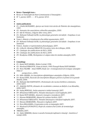 Revue « Tamazight tura »
Revue en Tamazight du Haut Commissariat à l'Amazighité :
N° 1, janvier 2009----- N°4, janvier 2010.
Autres publications
01- Chafik MOHAMED, Aperçu sur trente trois siècles de l'histoire des imazighènes,
1997.
02- Annuaire des associations culturelles amazighes, 2000.
03- Idir El-Watani, L'Algérie libre vivra, 2001.
04- Mohand Oulhadj LACEB, La phonologie générative du kabyle : l'emphase et son
harmonie.
Tome1, Histoire et fondements d'un débat argumentaire, 2007.
05- Mohand Oulhadj LACEB, La phonologie générative du kabyle : l'emphase et son
harmonie.
Tome2, Analyse et représentation phonologique, 2007.
06- Collectif, Mouloud FERAOUN, Evocation, Actes du Colloque, 2008.
07- Catalogue des publications du HCA, 2008.
08- Catalogue des publications du HCA, 2009.
09- Boudjema AZIRI, Néologismes et calques dans les médias amazighs, 2009.
Consultings
01- Kamel BOUAMARA, Nekni d wiyiḍ, 1998.
02- Mouloud FERAOUN, Ussan di tmurt, 1999 (Tasuqelt Kamel BOUAMARA)
03- Nora TIGZIRI - Amar NABTI, Etude sur « L'enseignement de la langue amazighe :
bilan et
perspectives », 2004.
04- Iddir AMARA, Les inscriptions alphabétiques amazighes d'Algérie, 2006.
05- Kemal STITI, Fascicule des inscriptions libyques gravées et peintes de la grande
Kabylie, 2006.
06- Mohand Akli HADDADOU, Dictionnaire des racines berbères communes,
2006/2007.
07- Abdellah NOUH, Glossaire du vocabulaire commun au Kabyle et au Mozabite,
2006/2007.
08- Sadaq BENDALI, Awfus amaynut n tutlayt tamaziɣt, 2007.
09- M'hammed DJELLAOUI, Tiwsatin timensayin n tesrit taqbaylit, 2007.
10- Kamel BOUAMARA, Amawal n tunuɣin n tesnukyest, 2007.
11- Moussa IMARAZENE, Manuel de syntaxe berbère, 2007.
12- M'hammed DJELLAOUI, Tiwsatin timensayin n tmedyazt taqbaylit, 2007.
13- Moussa IMARAZENE, Timɛayin n leqbayel, 2007.
14- Nora BELGASMIA, L'expression écrite en tamazight, 2007.
15- Mouloud LOUNAOUCI, Projet de création d’un Centre de terminologie
amazighe,
TERAMA, 2007.
16- Zahir MEKSEM, Isuraz n usezdi d tenmeẓla taḍrisant n tmaziɣt : Asnekwu d
tesleḍt, 2008.
 