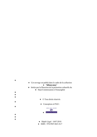 Cet ouvrage est publié dans le cadre de la collection
“Idlisen-nneɣ”
Initiée par la Direction de la promotion culturelle du
Haut Commissariat à l'Amazighité
© Tous droits réservés
Conception et PAO :
Dépôt Légal : 1687-2010
ISBN : 978-9947-865-34-7
 