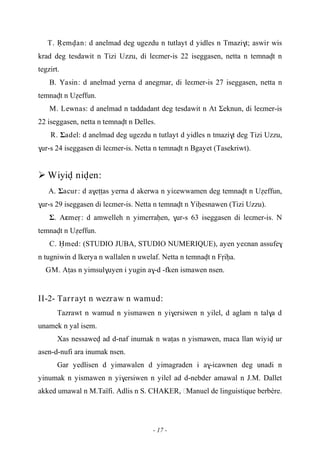 - 17 -
T. Öemvan: d anelmad deg ugezdu n tutlayt d yidles n Tmazi$t; aswir wis
krad deg tesdawit n Tizi Uzzu, di leεmer-is 22 iseggasen, netta n temnavt n
tegzirt.
B. Yasin: d anelmad yerna d anegmar, di leεmer-is 27 iseggasen, netta n
temnavt n Uéeffun.
M. Lewnas: d anelmad n taddadant deg tesdawit n At Σeknun, di leεmer-is
22 iseggasen, netta n temnavt n Delles.
R. Σadel: d anelmad deg ugezdu n tutlayt d yidles n tmazi$t deg Tizi Uzzu,
$ur-s 24 iseggasen di leεmer-is. Netta n temnavt n Bgayet (Tasekriwt).
 Wiyiv niven:
A. Σacur: d a$eîîas yerna d akerwa n yiεewwamen deg temnavt n Uéeffun,
$ur-s 29 iseggasen di leεmer-is. Netta n temnavt n Yiêesnawen (Tizi Uzzu).
Σ. Aεmeô: d amwelleh n yimerraêen, $ur-s 63 iseggasen di leεmer-is. N
temnavt n Uéeffun.
C. Ëmed: (STUDIO JUBA, STUDIO NUMERIQUE), ayen yeεnan assufe$
n tugniwin d lkerya n wallalen n uwelaf. Netta n temnavt n Fôiêa.
GM. Aîas n yimsul$uyen i yugin a$-d -fken ismawen nsen.
II-2- Tarrayt n wezraw n wamud:
Tazrawt n wamud n yismawen n yi$ersiwen n yilel, d aglam n tal$a d
unamek n yal isem.
Xas nessawev ad d-naf inumak n waîas n yismawen, maca llan wiyiv ur
asen-d-nufi ara inumak nsen.
Gar yedlisen d yimawalen d yimagraden i a$-iεawnen deg unadi n
yinumak n yismawen n yi$ersiwen n yilel ad d-nebder amawal n J.M. Dallet
akked umawal n M.Taïfi. Adlis n S. CHAKER, …Manuel de linguistique berbére.
 