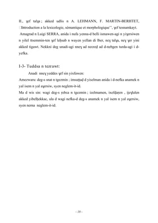- 18 -
II., $ef tal$a ; akked udlis n A. LEHMANN, F. MARTIN-BERHTET,
……Introduction a la lexicologie, sémantique et morphologique’’, $ef tesnamkayt.
Amagrad n Luigi SERRA, anida i nufa yenna-d belli ismawen-agi n yi$ersiwen
n yilel ttsemmin-ten $ef leêsab n wayen yellan di lber, ne$ tal$a, ne$ $er yini
akked tigawt. Nekkni deg unadi-agi nne$ ad neεrev ad d-nebgen turda-agi i d-
yefka.
I-3- Tuddsa n tezrawt:
Anadi nne$ yeddes $ef sin yixfawen:
Amezwaru: deg-s snat n tgezmin ; imsuîîav d yiselman anida i d-nefka anamek n
yal isem n yal a$ersiw, syen neglem-it-id.
Ma d wis sin: wagi deg-s ôebεa n tgezmin ; izelmamen, ixefvaôen , ije$lalen
akked yibelêekkac, ula d wagi nefka-d deg-s anamek n yal isem n yal a$ersiw,
syen nerna neglem-it-id.
 