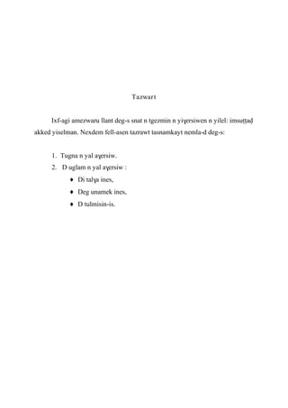 Tazwart
Ixf-agi amezwaru llant deg-s snat n tgezmin n yi$ersiwen n yilel: imsuîîav
akked yiselman. Nexdem fell-asen tazrawt tasnamkayt nemla-d deg-s:
1. Tugna n yal a$ersiw.
2. D uglam n yal a$ersiw :
Di tal$a ines,
Deg unamek ines,
D tulmisin-is.
 