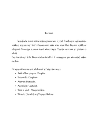 Tazwart
Imsuîîav d tawsit si tewsatin n yi$ersiwen n yilel. Awal-agi n «yimsuîîav»
yekka-d seg umyag «
îîev »
. Qqaren-asen akka acku sεan iffan. £ur-sen tafekka d
taleg$ant. Sεan ajgu n uεrur akked yimeééu$en. Taseîîa nsen ters $er yidisan (s
tehri).
Deg tewsit-agi tella Tizmekt d nettat akk i d tameqqrant gar yimsuîîav akken
ma llan.
Di tegzemt tamezwarut ad d-nawi $ef yi$ersiwen agi:
Addenfil ne$ azyam: Dauphin.
Taddenfilt: Dauphine.
Aferrun: Marsouin.
Agelmum : Cachalot.
Tislit n yilel : Phoque moine.
Tizmekt (tizmikt) ne$ Ta$a$a : Baleine.
 