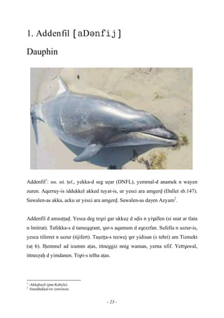 - 23 -
1. Addenfil D
Dauphin
Addenfil1
: sm. ml. êrf., yekka-d seg uéar (DNFL), yemmal-d anamek n wayen
zuren. Aqerruy-is iddukkel akked tuyat-is, ur yesεi ara amgerv (Dallet sb.147).
Sawalen-as akka, acku ur yesεi ara amgerv. Sawalen-as daγen Azyam2
.
Addenfil d amsuîîav. Yesεa deg te$zi gar ukkué d svis n yi$allen (si snat ar tlata
n lmitrat). Tafekka-s d tameqqrant, $ur-s aqamum d a$ezzfan. Sufella n uεrur-is,
yesεa tiferret n uεrur (tijifert). Taûeîîa-s teεwej $er yidisan (s tehri) am Tizmekt
(uî 6). Iêemmel ad iεumm aîas, ittneggiz nnig waman, yerna xfif. Yett$awal,
ittnecôaê d yimdanen. Ti$ri-s telha aîas.
1
-Akkqbayli (pan-Kabyle).
2
-Imeddukkal-iw iγersiwen.
 