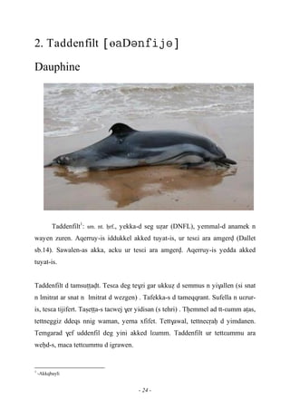 - 24 -
2. Taddenfilt өD
Dauphine
Taddenfilt1
: sm. nt. êrf., yekka-d seg uéar (DNFL), yemmal-d anamek n
wayen zuren. Aqerruy-is iddukkel akked tuyat-is, ur tesεi ara amgerv (Dallet
sb.14). Sawalen-as akka, acku ur tesεi ara amgerv. Aqerruy-is yedda akked
tuyat-is.
Taddenfilt d tamsuîîavt. Tesεa deg te$zi gar ukkué d semmus n yi$allen (si snat
n lmitrat ar snat n lmitrat d wezgen) . Tafekka-s d tameqqrant. Sufella n uεrur-
is, tesεa tijifert. Taûeîîa-s taεwej $er yidisan (s tehri) . Têemmel ad tt-εumm aîas,
tettneggiz ddeqs nnig waman, yerna xfifet. Tett$awal, tettnecôaê d yimdanen.
Temgarad $ef uddenfil deg yini akked lεumm. Taddenfilt ur tettεummu ara
weêd-s, maca tettεummu d igrawen.
1
-Akkqbayli
 