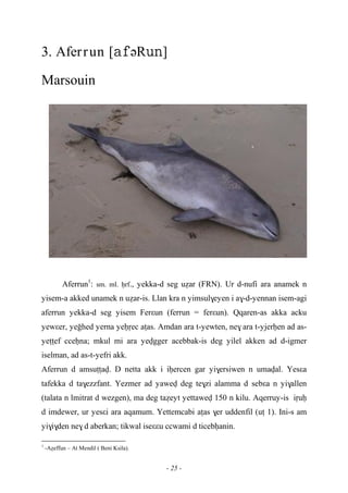 - 25 -
3. Aferrun [əR]
Marsouin
Aferrun1
: sm. ml. êrf., yekka-d seg uéar (FRN). Ur d-nufi ara anamek n
yisem-a akked unamek n uéar-is. Llan kra n yimsul$eyen i a$-d-yennan isem-agi
aferrun yekka-d seg yisem Ferεun (ferrun = ferεun). Qqaren-as akka acku
yewεer, yeohed yerna yeêôec aîas. Amdan ara t-yewten, ne$ ara t-yjerêen ad as-
yeîîef cceêna; mkul mi ara yevgger acebbak-is deg yilel akken ad d-igmer
iselman, ad as-t-yefri akk.
Aferrun d amsuîîav. D netta akk i iêercen gar yi$ersiwen n umaval. Yesεa
tafekka d ta$ezzfant. Yezmer ad yawev deg te$zi alamma d sebεa n yi$allen
(talata n lmitrat d wezgen), ma deg taéeyt yettawev 150 n kilu. Aqerruy-is iôuê
d imdewer, ur yesεi ara aqamum. Yettemcabi aîas $er uddenfil (uî 1). Ini-s am
yi$i$den ne$ d aberkan; tikwal iseεεu ccwami d ticebêanin.
1
-Aéeffun – At Mendil ( Beni Ksila).
 