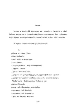 - 30 -
Tazwart
Iselman d tawsit akk tameqqrant gar tewsatin n yi$ersiwen n yilel.
Iselman $ur-sen aîas n tferrawin akked tseîîa, ugar deg-sen dlen s yiqecôan.
Tuget deg-sen sεan tal$a d ta$ezzfant d taêerfit, tettak anzi $er tal$a n tmellalt.
Di tegzemt tis snat ad d-nawi $ef yiselman-agi :
A
Abba$ar ne$ afa$ru : Pagre.
Abla$: Sardinelle.
Aburi : Mulet ou Muge lippu.
Acaddi: Gobie.
Açkaî …ne$ açekwav : Ange de mer (Moine).
Afeðêêam : Tanude.
Agersiw : Pocheteau blanc.
Agergayuz ne$ agergayul (gaggayuz, gaggayul) : Requin aiguillat.
Agrengiw ne$ agrenbiw (sselbaêa, asennuô : tid n wasif) : Congre.
Aêelluf n yilel : Baliste-cabri ou Cochon de mer.
Alebbav: Limande
Amcic n yilel: Roussette à petite taches.
Amqerqur n yilel : Baudroie.
Amqerqur n yilel : Uranoscope.
A$enja ne$ εenqarba: Rascasse.
 