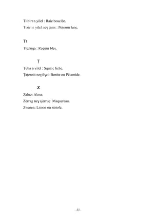 - 33 -
Titbirt n yilel : Raie bouclée.
Tiziri n yilel ne$ îams : Poisson lune.
Tt
Ttezriqa : Requin bleu.
Ï
Ïuba n yilel : Squale liche.
Ïaîennit ne$ il$el: Bonite ou Pélamide.
Z
Zaluz: Alose.
Zerrag ne$ ajerruq: Maquereau.
Zwaren: Limon ou sériole.
 