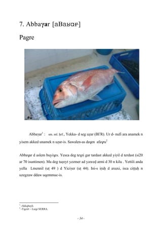 - 34 -
7. Abbaγar [B]
Pagre
Abbaγar1
: sm. ml. êrf., Yekka- d seg uéar (B£R). Ur d- nufi ara anamek n
yisem akked unamek n uéar-is. Sawalen-as da$en afa$ru2
Abba$ar d aslem buyi$es. Yesεa deg te$zi gar tardast akked yiγil d terdast (si20
ar 70 isuntimen). Ma deg taéeyt yezmer ad yawev armi d 30 n kilu . Yettili anda
yella Lmennil (uî 49 ) d Yiciγer (uî 44). Ini-s iôuê d axuxi, isεa ciîîuê n
uzegzaw ddaw uqemmuc-is.
1
-Akkqbayli.
2
-Tigzirt – Luigi SERRA.
 