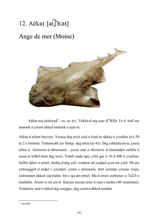 - 39 -
12. Açkaî [atŧ]
Ange de mer (Moine)
Açkaî ne$ açekwav1
: sm. ml. êrf., Yekka-d seg uéar (àWV). Ur d …nufi ara
anamek n yisem akked unamek n uéar-is.
Açkaî d aslem buyiγes. Yesaεa deg teγzi azal n krad ar ukkué n yiγallen (si1.50
ar 2 n lmitrat). Yettemcabi γer Derqa deg talγa (uî 43). Deg yibeôdiyen-is, yesεa
ôebεa n tferrawin d tihrawanin ; yesεa snat n tferrawin d timecîuêin sufella n
uεrur-is kifkif-itent deg teγzi. Yettili anda lqay yilel gar n 10 d 400 n yiγallen.
Iteffer ddaw n ôômel, ittefaγ-d deg yiv i wakken ad yaûvad ayen ara yeçç. Mi ara
yetteûeggid d axvef i yexeîîef, yerna s temγawla. Itett iselman yesεan iγsan,
izelmamen akked yijeγlalen. Ini-s iga am ôômel. Ma d arraw isefôuôux si 7ar25 n
tmellalin. Arraw-is mi ara d- fôuôxen seεεun armi d snat n turdas (40 isuntimen).
Yettarrew snat n tikkal deg useggas, deg ccetwa akked unebdu.
1
- Aéeffun
 