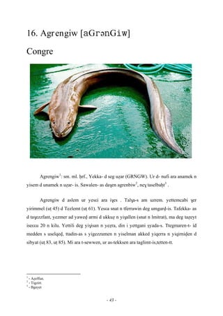 - 43 -
16. Agrengiw [GəG]
Congre
Agrengiw1
: sm. ml. êrf., Yekka- d seg uéar (GRNGW). Ur d- nufi ara anamek n
yisem d unamek n uéar- is. Sawalen- as da$en agrenbiw2
, ne$ taselbaêt3
.
Agrengiw d aslem ur yesεi ara i$es . Tal$a-s am uzrem. yettemcabi $er
yirimmel (uî 45) d Tezlemt (uî 61). Yesεa snat n tferrawin deg umgarv-is. Tafekka- as
d ta$ezzfant, yezmer ad yawev armi d ukkué n yi$allen (snat n lmitrat), ma deg taéeyt
iseεεu 20 n kilu. Yettili deg yi$isan n yeéra, din i yettgani ûyada-s. Ttegmaren-t- …id
medden s uselqev, ttadin-as s yigezzumen n yiselman akked yiqerra n yiqirniven d
sibyat (uî 83, uî 85). Mi ara t-sewwen, ur as-tekksen ara taglimt-is,tetten-tt.
1
- Aéeffun.
2
- Tigzirt.
3
- Bgayet
 