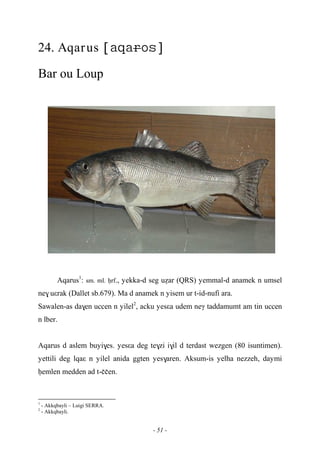 - 51 -
24. Aqarus 
Bar ou Loup
Aqarus1
: sm. ml. êrf., yekka-d seg uéar (QRS) yemmal-d anamek n umsel
ne$ uεrak (Dallet sb.679). Ma d anamek n yisem ur t-id-nufi ara.
Sawalen-as da$en uccen n yilel2
, acku yesεa udem neγ taddamumt am tin uccen
n lber.
Aqarus d aslem buyi$es. yesεa deg te$zi i$il d terdast wezgen (80 isuntimen).
yettili deg lqaε n yilel anida ggten yes$aren. Aksum-is yelha nezzeh, daymi
êemlen medden ad t-ççen.
1
- Akkqbayli – Luigi SERRA.
2
- Akkqbayli.
 