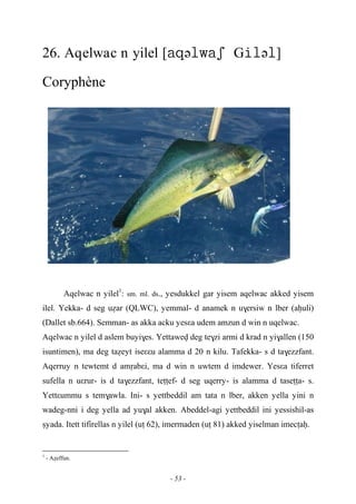 - 53 -
26. Aqelwac n yilel [əGə]
Coryphène
Aqelwac n yilel1
: sm. ml. ds., yesdukkel gar yisem aqelwac akked yisem
ilel. Yekka- d seg uéar (QLWC), yemmal- d anamek n u$ersiw n lber (aêuli)
(Dallet sb.664). Semman- as akka acku yesεa udem amzun d win n uqelwac.
Aqelwac n yilel d aslem buyi$es. Yettawev deg te$zi armi d krad n yi$allen (150
isuntimen), ma deg taéeyt iseεεu alamma d 20 n kilu. Tafekka- s d ta$ezzfant.
Aqerruy n tewtemt d amôabεi, ma d win n uwtem d imdewer. Yesεa tiferret
sufella n uεrur- is d ta$ezzfant, teîîef- d seg uqerry- is alamma d taseîîa- s.
Yettεummu s tem$awla. Ini- s yettbeddil am tata n lber, akken yella yini n
wadeg-nni i deg yella ad yu$al akken. Abeddel-agi yettbeddil ini yessishil-as
ûyada. Itett tifirellas n yilel (uî 62), imermaden (uî 81) akked yiselman imecîaê.
1
- Aéeffun.
 