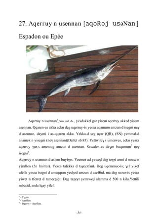 - 54 -
27. Aqerruy n usennan [RəN
Espadon ou Epée
Aqerruy n usennan1
:sm. ml. ds., yesdukkel gar yisem aqerruy akked yisem
asennan. Qqaren-as akka acku deg uqerruy-is yesεa aqamum amzun d isegni ne$
d asennan, daymi i as-qqaren akka. Yekka-d seg uéar (QR), (SN) yemmal-d
anamek n yisegni (ne$ asennan)(Dallet sb.85). Yettwile$ s umerwes, acku yesεa
aqerruy γur-s amentug amzun d asennan. Sawalen-as da$en buqamum2
ne$
isegni3
.
Aqerruy n usennan d aslem buyi$es. Yezmer ad yawev deg te$zi armi d mraw n
yi$allen (5n lmitrat). Yesεa tafekka d ta$ezzfant. Deg uqemmuc-is; $ef yixef
ufella yesεa isegni d ameqqran yecêed amzun d aseffud, ma deg uεrur-is yesεa
yiwet n tferret d tamecîuêt. Deg taéeyt yettawev alamma d 500 n kilu.Yettili
mbeεid, anda lqay yilel.
1
- Tigzirt.
2
- Aéeffun.
3
- Bgayet – Aéeffun.
 