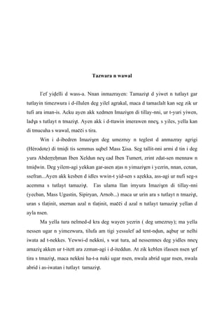 Tazwara n wawal
£ef yivelli d wass-a. Nnan inmazrayen: Tamazi$t d yiwet n tutlayt gar
tutlayin timezwura i d-illulen deg yilel agrakal, maca d tamaεlalt kan seg zik ur
tufi ara iman-is. Acku ayen akk xedmen Imazi$en di tillay-nni, ur t-yuri yiwen,
lad$a s tutlayt n tmazi$t. Ayen akk i d-ttawin imerawen nne$, s yiles, yella kan
di tmucuha s wawal, maççi s tira.
Win i d-ibedren Imazi$en deg umezruy n teglest d anmazray agrigi
(Hérodote) di tmivi tis semmus uqbel Mass Σisa. Seg tallit-nni armi d tin i deg
yura Abdeôôeêman Iben Xeldun ne$ εad Iben Tumert, zrint zdat-sen mennaw n
tmivwin. Deg yilem-agi yekkan gar-asen aîas n yimazi$en i yezrin, nnan, ccnan,
ssefran...Ayen akk kesben d idles wwin-t yid-sen s aéekka, ass-agi ur nufi seg-s
acemma s tutlayt tamazi$t. £as ulama llan imyura Imazi$en di tillay-nni
(yecban, Mass Ugustin, Sipiryan, Arnob...) maca ur urin ara s tutlayt n tmazi$t,
uran s tlaîinit, snernan azal n tlaîinit, maççi d azal n tutlayt tamazi$t yellan d
ayla nsen.
Ma yella tura nelmed-d kra deg wayen yezrin ( deg umezruy); ma yella
nessen ugar n yimezwura, tilufa am tigi yessulef ad tent-nvun, aqbuô ur nelhi
iwata ad t-nekkes. Yewwi-d nekkni, s wat tura, ad nessemnes deg yidles nne$
amazi$ akken ur t-itett ara zzman-agi i d-iteddun. At zik keblen ifassen nsen $ef
tira s tmazi$t, maca nekkni ha-t-a nuki ugar nsen, nwala abrid ugar nsen, nwala
abrid i as-iwatan i tutlayt tamazi$t.
 