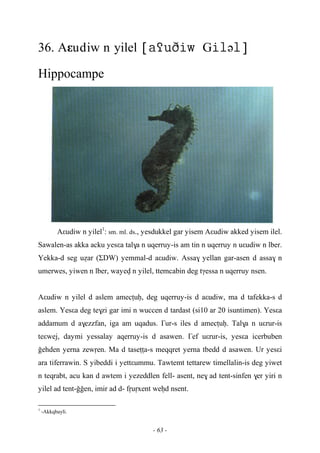 - 63 -
36. Aεudiw n yilel Gə
Hippocampe
Aεudiw n yilel1
: sm. ml. ds., yesdukkel gar yisem Aεudiw akked yisem ilel.
Sawalen-as akka acku yesεa tal$a n uqerruy-is am tin n uqerruy n uεudiw n lber.
Yekka-d seg uéar (ΣDW) yemmal-d aεudiw. Assa$ yellan gar-asen d assa$ n
umerwes, yiwen n lber, wayev n yilel, ttemcabin deg tγessa n uqerruy nsen.
Aεudiw n yilel d aslem amecîuê, deg uqerruy-is d aεudiw, ma d tafekka-s d
aslem. Yesεa deg te$zi gar imi n wuccen d tardast (si10 ar 20 isuntimen). Yesεa
addamum d a$ezzfan, iga am uqadus. £ur-s iles d amecîuê. Tal$a n uεrur-is
teεwej, daymi yessalay aqerruy-is d asawen. £ef uεrur-is, yesεa icerbuben
oehden yerna zewôen. Ma d taseîîa-s meqqret yerna tbedd d asawen. Ur yesεi
ara tiferrawin. S yibeddi i yettεummu. Tawtemt tettarew timellalin-is deg yiwet
n teqrabt, acu kan d awtem i yezeddlen fell- asent, ne$ ad tent-sinfen $er yiri n
yilel ad tent-ooen, imir ad d- fôuôxent weêd nsent.
1
-Akkqbayli.
 