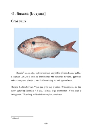 - 68 -
41. Buxana []
Gros yeux
Buxana1
: sm. ml. sdm., yule$ s tmerna n uzwir (Bu) i yisem Lxana. Yekka-
d seg uéar (XN), ur d …nufi ara anamek ines. Ma d anamek n yisem , qqaren-as
akka axaîer yesεa yiwet n ccama d taberkant deg uεrur-is tga am lxana.
Buxana d aslem buyiγes. Yesεa deg teγzi snat n turdas (40 isuntimen), ma deg
taéeyt yettawev alamma d 4 n kilu. Tafekka- s tga am tmellalt . Yesεa allen d
timeqqranin. Tikwal deg wallen-is i t- ttaεqalen yemdanen.
1
-Akkqbayli.
 