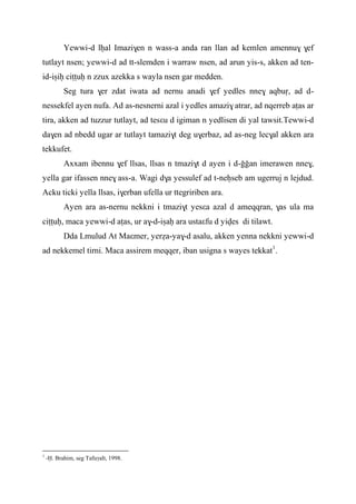 Yewwi-d lêal Imazi$en n wass-a anda ran llan ad kemlen amennu$ $ef
tutlayt nsen; yewwi-d ad tt-slemden i warraw nsen, ad arun yis-s, akken ad ten-
id-iûiê ciîîuê n zzux azekka s wayla nsen gar medden.
Seg tura $er zdat iwata ad nernu anadi $ef yedles nne$ aqbuô, ad d-
nessekfel ayen nufa. Ad as-nesnerni azal i yedles amazi$ atrar, ad nqerreb aîas ar
tira, akken ad tuzzur tutlayt, ad tesεu d igiman n yedlisen di yal tawsit.Tewwi-d
da$en ad nbedd ugar ar tutlayt tamazi$t deg u$erbaz, ad as-neg lec$al akken ara
tekkufet.
Axxam ibennu $ef llsas, llsas n tmazi$t d ayen i d-ooan imerawen nne$,
yella gar ifassen nne$ ass-a. Wagi d$a yessulef ad t-neêseb am ugerruj n lejdud.
Acku ticki yella llsas, i$erban ufella ur ttegririben ara.
Ayen ara as-nernu nekkni i tmazi$t yesεa azal d ameqqran, $as ula ma
ciîîuê, maca yewwi-d aîas, ur a$-d-iûaê ara ustaεfu d yives di tilawt.
Dda Lmulud At Maεmer, yeréa-ya$-d asalu, akken yenna nekkni yewwi-d
ad nekkemel tirni. Maca assirem meqqer, iban usigna s wayes tekkat1
.
1
-Ë. Brahim, seg Tafuγalt, 1998.
 