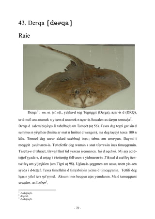 - 70 -
43. Derqa 
Raie
Derqa1
:sm. nt. êrf. rvl., yekka-d seg Tegriggit (Derga), aéar-is d (DRQ),
ur d-nufi ara anamek n yisem d unamek n uéar-is.Sawalen-as da$en semsaêa2
.
Derqa d aslem buyi$es.D tabelbavt am Tamect (uî 56). Tesεa deg te$zi gar sin d
semmus n yi$allen (lmitra ar snat n lmitrat d wezgen), ma deg taéeyt tesεa 100 n
kilu. Temsel deg uεrur akked uεebbuv ines ; tebna am ume$run. Daymi i
meqqrit yedmaren-is. Tetteferfir deg waman s snat tferrawin ines timeqqranin.
Taseîîa-s d taêract, tikwal llant tid yesεan isennanen. Ini d aqehwi. Mi ara ad d-
teîîef ûyada-s, d anîag i t-tettenîig fell-asen s yidmaren-is .Tikwal d aselfe$ iten-
tselfa$ am yije$lalen (am Tigri uî 98). Uglan-is ûeggmen am ussu, tetett yis-sen
ûyada i d-teîîef. Tesεa timellalin d timôabεiyin yerna d timeqqranin. Tettili deg
lqaε n yilel ters $ef ôômel. Aksum ines beqqun aîas yemdanen. Ma d tameqqrant
sawalen- as Lefzer3
.
1
-Akkqbayli.
2
-Tigzirt.
3
-Akkqbayli.
 