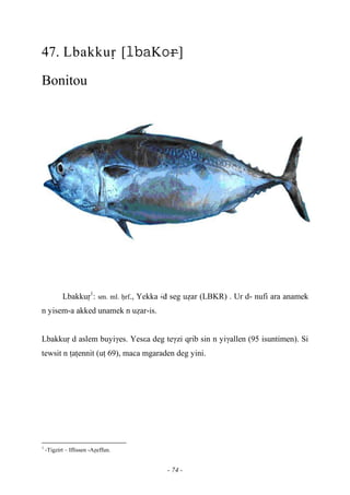 - 74 -
47. Lbakkuô [K]
Bonitou
Lbakkuô1
: sm. ml. êrf., Yekka …-d seg uéar (LBKR) . Ur d- nufi ara anamek
n yisem-a akked unamek n uéar-is.
Lbakkuô d aslem buyiγes. Yesεa deg teγzi qrib sin n yiγallen (95 isuntimen). Si
tewsit n îaîennit (uî 69), maca mgaraden deg yini.
1
-Tigzirt – Iflissen -Aéeffun.
 