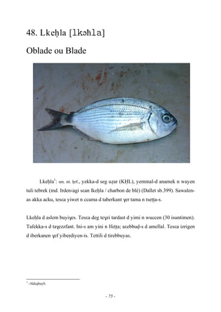 - 75 -
48. Lkeêla [əћ]
Oblade ou Blade
Lkeêla1
: sm. nt. êrf., yekka-d seg uéar (KËL), yemmal-d anamek n wayen
tuli tebrek (md. Irden…-agi sεan lkeêla / charbon de blé) (Dallet sb.399). Sawalen-
as akka acku, tesεa yiwet n ccama d taberkant $er tama n tseîîa-s.
Lkeêla d aslem buyi$es. Tesεa deg te$zi tardast d yimi n wuccen (30 isuntimen).
Tafekka-s d ta$ezzfant. Ini-s am yini n lfeîîa; aεebbuv-s d amellal. Tesεa izrigen
d iberkanen $ef yibeôdiyen-is. Tettili d tirebbuyaε.
1
-Akkqbayli.
 