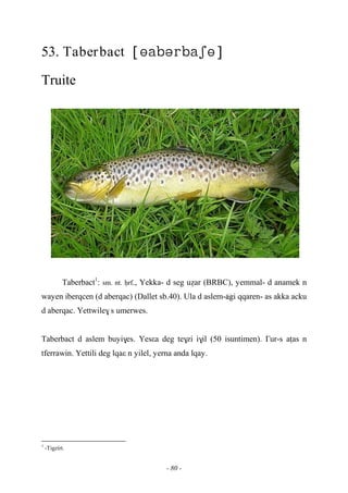 - 80 -
53. Taberbact 
Truite
Taberbact1
: sm. nt. êrf., Yekka- d seg uéar (BRBC), yemmal- d anamek n
wayen iberqcen (d aberqac) (Dallet sb.40). Ula d aslem-…agi qqaren- as akka acku
d aberqac. Yettwile$ s umerwes.
Taberbact d aslem buyi$es. Yesεa deg te$zi i$il (50 isuntimen). £ur-s aîas n
tferrawin. Yettili deg lqaε n yilel, yerna anda lqay.
1
-Tigzirt.
 