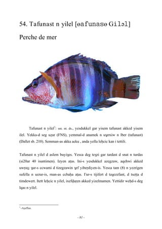 - 81 -
54. Tafunast n yilel [өө Gə]
Perche de mer
Tafunast n yilel1
: sm. nt. ds., yesdukkel gar yisem tafunast akked yisem
ilel. Yekka-d seg uéar (FNS), yemmal-d anamek n u$ersiw n lber (tafunast)
(Dallet sb. 210). Semman-as akka acku , anda yella leêcic kan i tettili.
Tafunast n yilel d aslem buyi$es. Yesεa deg te$zi gar tardast d snat n turdas
(si20ar 40 isuntimen). Izyen aîas. Ini-s yesdukkel azegzaw, aqehwi akked
uwôa$; $ur-s ccwami d tizegzawin $ef yibeôdiyen-is. Yesεa tam (8) n yezrigen
sufella n uεrur-is, rnan-as ccbaêa aîas. £ur-s tijifert d ta$ezzfant, d tseîîa d
timdewert. Itett leêcic n yilel, ixefvaôen akked yizelmamen. Yettidir weêd-s deg
lqaε n yilel.
1
-Aéeffun.
 