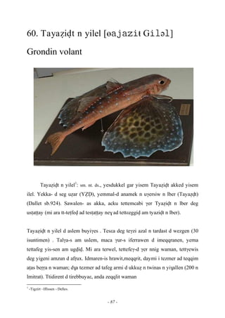 - 87 -
60. Tayaéivt n yilel [өŧ Gə]
Grondin volant
Tayaéivt n yilel1
: sm. nt. ds., yesdukkel gar yisem Tayaéivt akked yisem
ilel. Yekka- d seg uéar (YèV), yemmal-d anamek n uγersiw n lber (Tayaévt)
(Dallet sb.924). Sawalen- as akka, acku tettemcabi γer Tyaéivt n lber deg
usîaîîay (mi ara tt-teîfev ad tesîaîîay ne$ ad tettεeggiv am tyazivt n lber).
Tayaéivt n yilel d aslem buyiγes . Tesεa deg teγzi azal n tardast d wezgen (30
isuntimen) . Talγa-s am uslem, maca γur-s iferrawen d imeqqranen, yerna
tettafeg yis-sen am ugviv. Mi ara terwel, tettefeγ-d γer nnig waman, tettγewis
deg yigeni amzun d afôux. Idmaren-is hrawit,meqqrit, daymi i tezmer ad teqqim
aîas beôôa n waman; d$a tezmer ad tafeg armi d ukkué n twinas n yi$allen (200 n
lmitrat). Ttidirent d tirebbuyaε, anda zeqqlit waman
1
-Tigzirt –Iflissen - Delles.
 