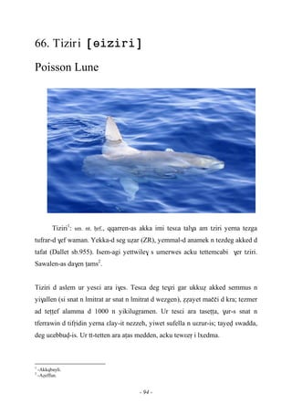 - 94 -
66. Tiziri 
Poisson Lune
Tiziri1
: sm. nt. êrf., qqarren-as akka imi tesεa tal$a am tziri yerna tezga
tufrar-d $ef waman. Yekka-d seg uéar (ZR), yemmal-d anamek n tezdeg akked d
tafat (Dallet sb.955). Isem-agi yettwile$ s umerwes acku tettemcabi $er tziri.
Sawalen-as da$en îams2
.
Tiziri d aslem ur yesεi ara i$es. Tesεa deg te$zi gar ukkué akked semmus n
yi$allen (si snat n lmitrat ar snat n lmitrat d wezgen), ééayet maççi d kra; tezmer
ad teîîef alamma d 1000 n yikilugôamen. Ur tesεi ara taseîîa, $ur-s snat n
tferrawin d tifôidin yerna εlay-it nezzeh, yiwet sufella n uεrur-is; tayev swadda,
deg uεebbuv-is. Ur tt-tetten ara aîas medden, acku tewεeô i lxedma.
1
-Akkqbayli.
2
-Aéeffun.
 