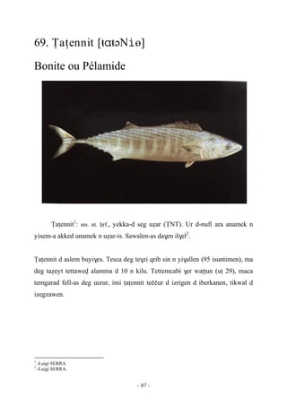 - 97 -
69. Ïaîennit [ŧŧəNө]
Bonite ou Pélamide
Ïaîennit1
: sm. nt. êrf., yekka-d seg uéar (ÏNT). Ur d-nufi ara anamek n
yisem-a akked unamek n uéar-is. Sawalen-as da$en il$el2
.
Ïaîennit d aslem buyi$es. Tesεa deg te$zi qrib sin n yi$allen (95 isuntimen), ma
deg taéeyt tettawev alamma d 10 n kilu. Tettemcabi $er waîîun (uî 29), maca
temgarad fell-as deg uεrur, imi îaîennit teççur d izrigen d iberkanen, tikwal d
izegzawen.
1
-Luigi SERRA.
2
-Luigi SERRA.
 
