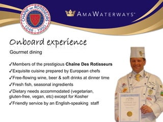 ✓ Members of the prestigious  Cha îne Des Rotisseurs ✓ Exquisite cuisine prepared by European chefs ✓ Free-flowing wine, beer & soft drinks at dinner time ✓ Fresh fish, seasonal ingredients ✓ Dietary needs accommodated (vegetarian,  gluten-free, vegan, etc) except for Kosher ✓ Friendly service by an English-speaking  staff Gourmet dining 
