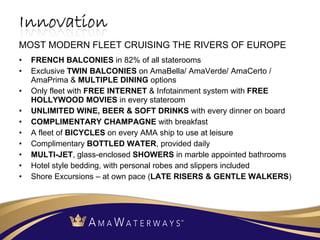 FRENCH BALCONIES  in 82% of all staterooms Exclusive  TWIN BALCONIES  on AmaBella/ AmaVerde/ AmaCerto / AmaPrima &  MULTIPLE DINING  options Only fleet with  FREE INTERNET  & Infotainment system with  FREE HOLLYWOOD MOVIES  in every stateroom UNLIMITED WINE, BEER & SOFT DRINKS  with every dinner on board  COMPLIMENTARY CHAMPAGNE  with breakfast  A fleet of  BICYCLES  on every AMA ship to use at leisure Complimentary  BOTTLED WATER , provided daily MULTI-JET , glass-enclosed  SHOWERS  in marble appointed bathrooms Hotel style bedding, with personal robes and slippers included  Shore Excursions – at own pace ( LATE RISERS & GENTLE WALKERS )  MOST MODERN FLEET CRUISING THE RIVERS OF EUROPE 