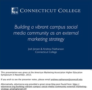 Building a vibrant campus social
media community as an external
marketing strategy
Josh Jensen & Andrew Nathanson
Connecticut College

1

This presentation was given at the American Marketing Association Higher Education
Symposium in November, 2013.
If you wish to see the presenter notes, please email andrew.nathanson@conncoll.edu
Alternatively, eduniverse.org provided a great recap blog post found here: http://
eduniverse.org/building-vibrant-campus-social-media-community-external-marketingstrategy-amahighered13#!

 