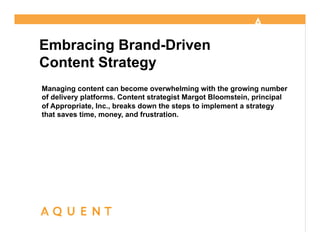 @mbloomstein | #AMAAquent 1


Embracing Brand-Driven
Content Strategy
Managing content can become overwhelming with the growing number
                                                  Margot Bloomstein
of delivery platforms. Content strategist Margot Bloomstein, principal
Embracing brand-driven                            April 18, 2013
of Appropriate, Inc., breaks down the steps to implement a strategy
content strategy
that saves time, money, and frustration.          @mbloomstein


                                                Produced by




                                                              © 2013
                                                              © 2011
 