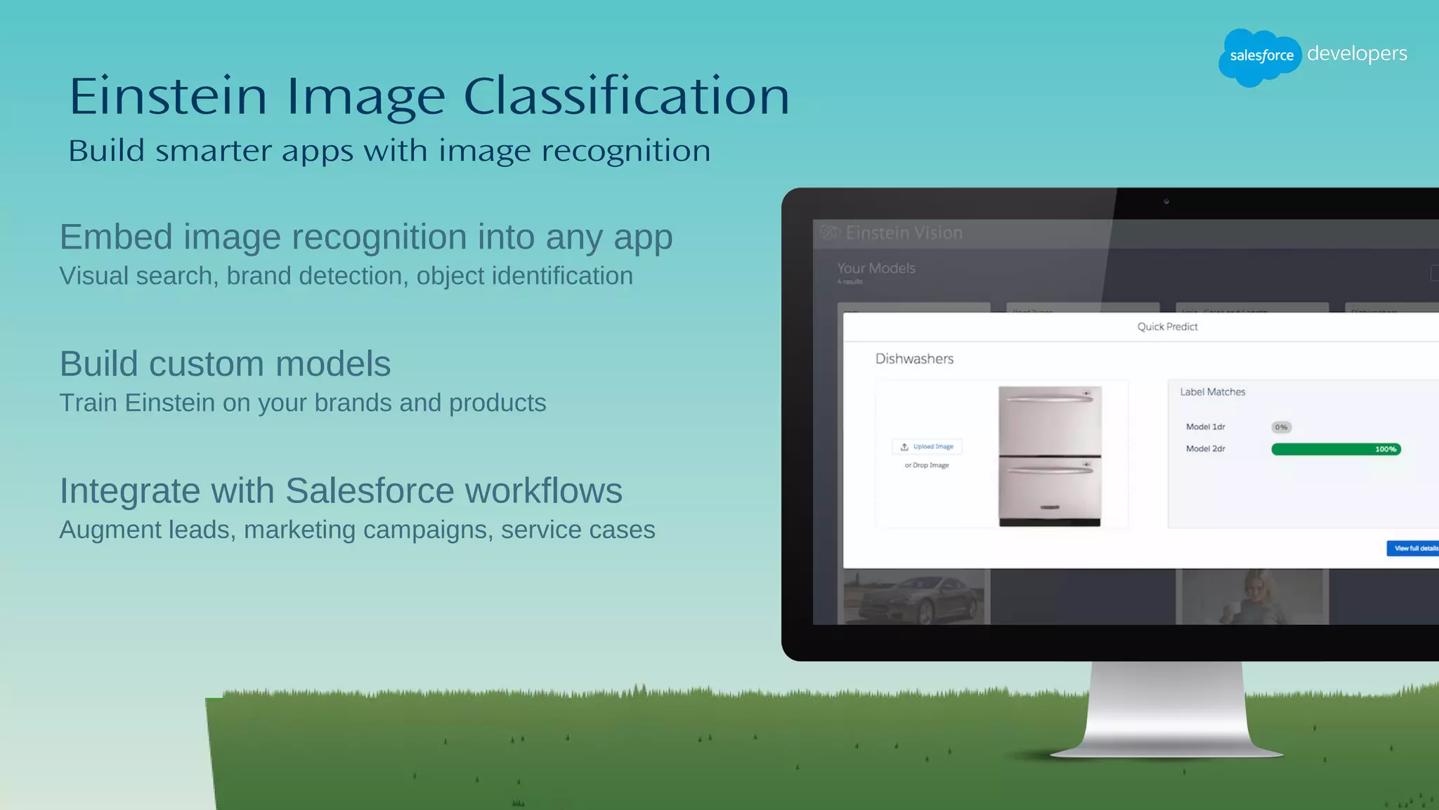 Einstein Image Classification
Build smarter apps with image recognition
​Embed image recognition into any app
​Visual search, brand detection, object identification
Build custom models
Train Einstein on your brands and products
Integrate with Salesforce workflows
Augment leads, marketing campaigns, service cases
 