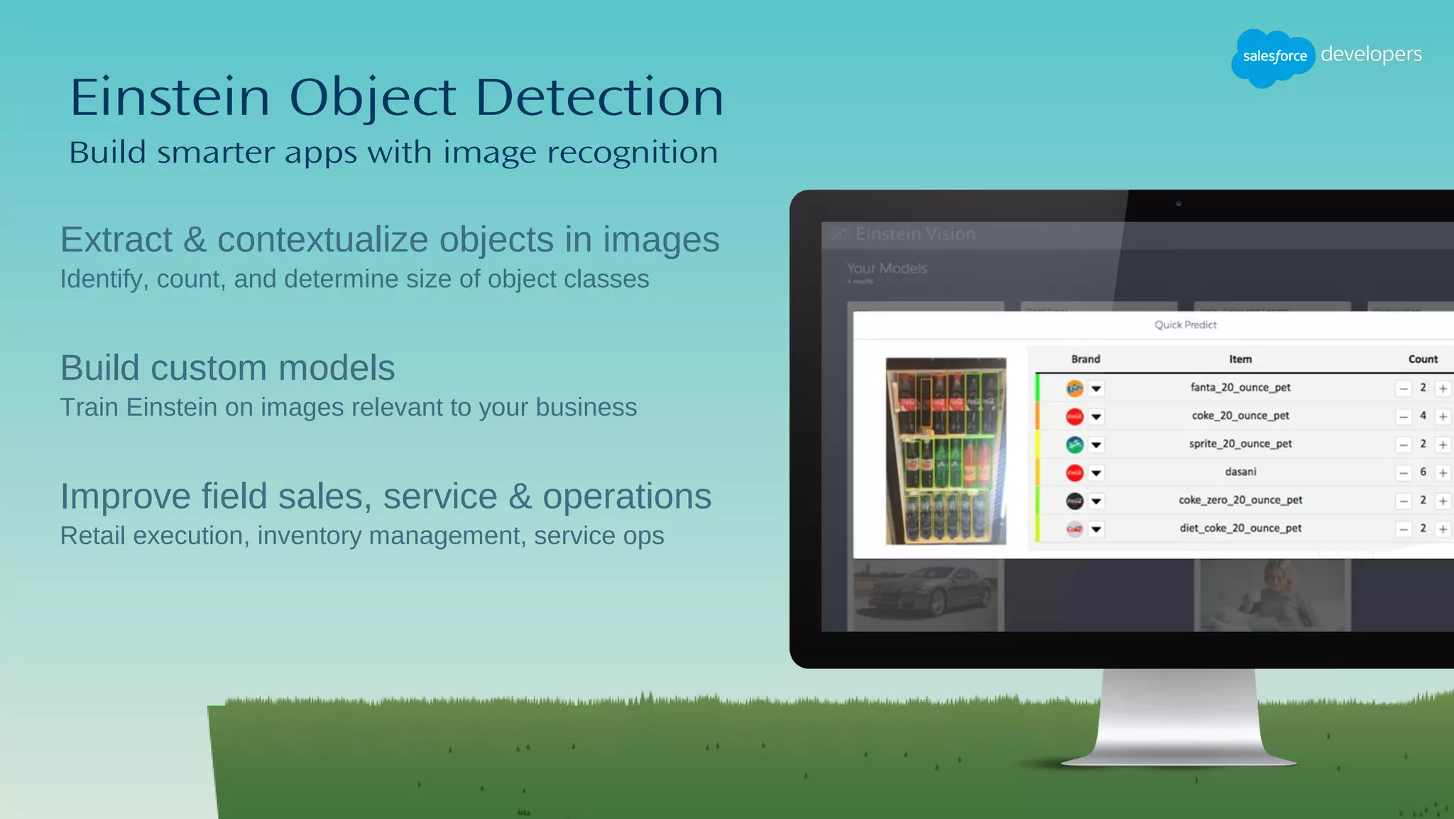 Einstein Object Detection
Build smarter apps with image recognition
​Extract & contextualize objects in images
​Identify, count, and determine size of object classes
Build custom models
Train Einstein on images relevant to your business
Improve field sales, service & operations
Retail execution, inventory management, service ops
 