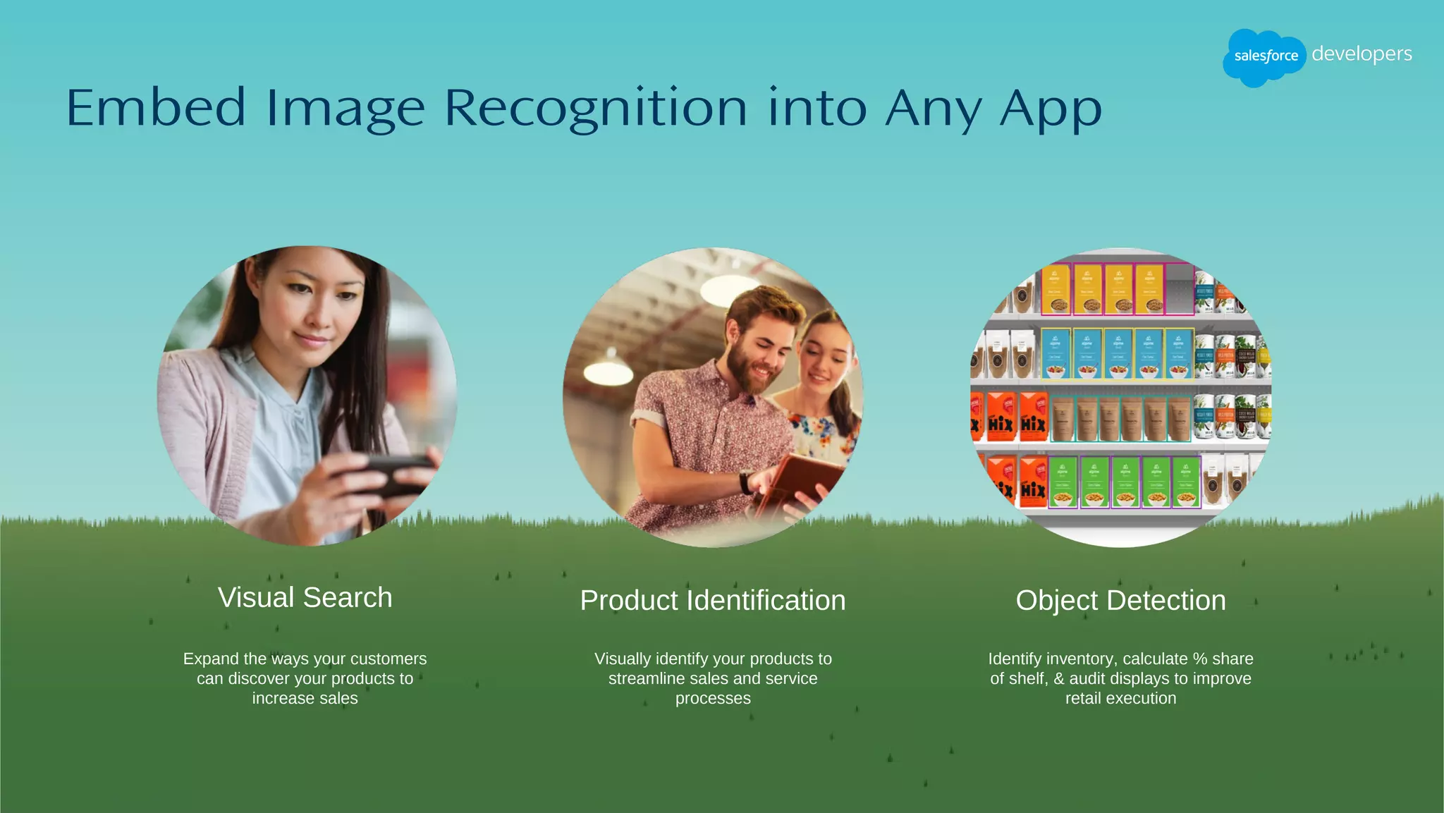 Visual Search
Embed Image Recognition into Any App
Visually identify your products to
streamline sales and service
processes
Identify inventory, calculate % share
of shelf, & audit displays to improve
retail execution
Product Identification Object Detection
Expand the ways your customers
can discover your products to
increase sales
 