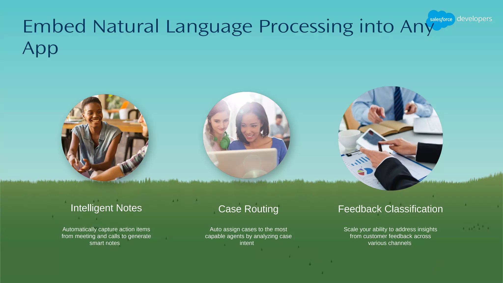 Intelligent Notes
Embed Natural Language Processing into Any
App
Auto assign cases to the most
capable agents by analyzing case
intent
Scale your ability to address insights
from customer feedback across
various channels
Case Routing Feedback Classification
Automatically capture action items
from meeting and calls to generate
smart notes
 