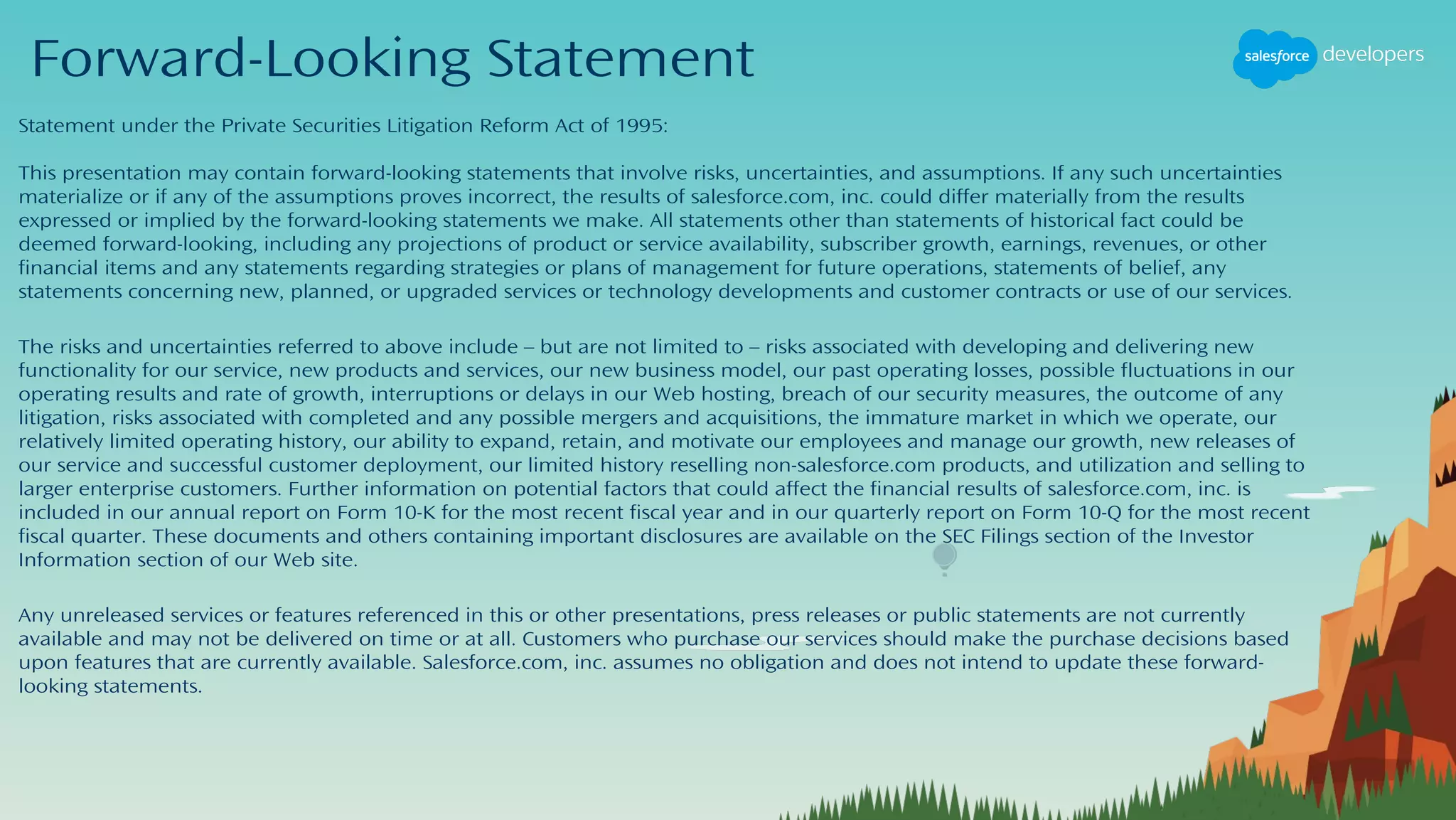 Forward-Looking Statement
Statement under the Private Securities Litigation Reform Act of 1995:
This presentation may contain forward-looking statements that involve risks, uncertainties, and assumptions. If any such uncertainties
materialize or if any of the assumptions proves incorrect, the results of salesforce.com, inc. could differ materially from the results
expressed or implied by the forward-looking statements we make. All statements other than statements of historical fact could be
deemed forward-looking, including any projections of product or service availability, subscriber growth, earnings, revenues, or other
financial items and any statements regarding strategies or plans of management for future operations, statements of belief, any
statements concerning new, planned, or upgraded services or technology developments and customer contracts or use of our services.
The risks and uncertainties referred to above include – but are not limited to – risks associated with developing and delivering new
functionality for our service, new products and services, our new business model, our past operating losses, possible fluctuations in our
operating results and rate of growth, interruptions or delays in our Web hosting, breach of our security measures, the outcome of any
litigation, risks associated with completed and any possible mergers and acquisitions, the immature market in which we operate, our
relatively limited operating history, our ability to expand, retain, and motivate our employees and manage our growth, new releases of
our service and successful customer deployment, our limited history reselling non-salesforce.com products, and utilization and selling to
larger enterprise customers. Further information on potential factors that could affect the financial results of salesforce.com, inc. is
included in our annual report on Form 10-K for the most recent fiscal year and in our quarterly report on Form 10-Q for the most recent
fiscal quarter. These documents and others containing important disclosures are available on the SEC Filings section of the Investor
Information section of our Web site.
Any unreleased services or features referenced in this or other presentations, press releases or public statements are not currently
available and may not be delivered on time or at all. Customers who purchase our services should make the purchase decisions based
upon features that are currently available. Salesforce.com, inc. assumes no obligation and does not intend to update these forward-
looking statements.
 