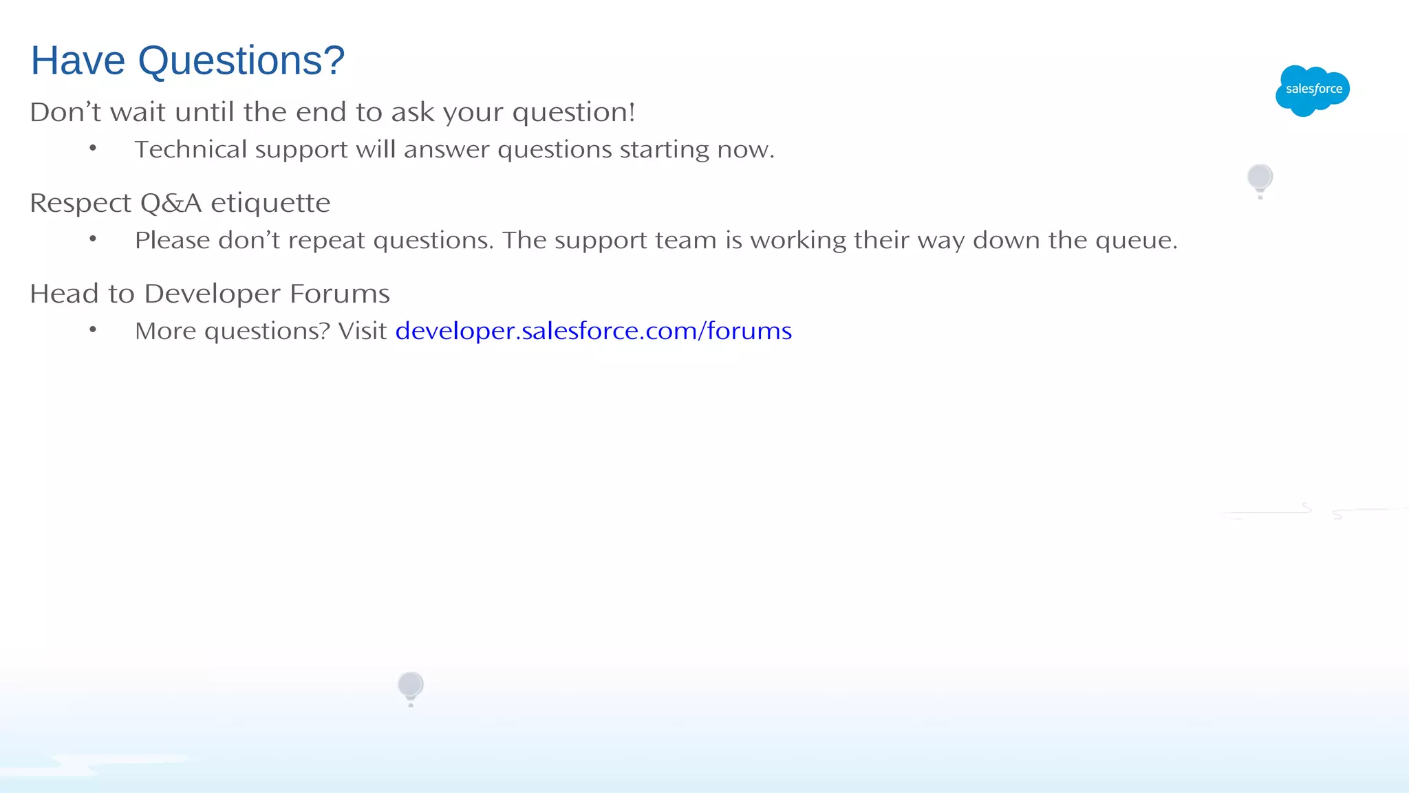 Have Questions?
Don’t wait until the end to ask your question!
• Technical support will answer questions starting now.
Respect Q&A etiquette
• Please don’t repeat questions. The support team is working their way down the queue.
Head to Developer Forums
• More questions? Visit developer.salesforce.com/forums
 