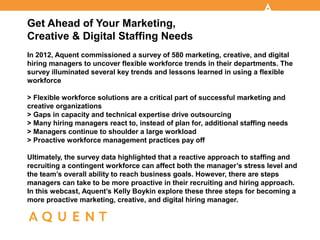 Get Ahead of Your Marketing,
Creative & Digital Staffing Needs
In 2012, Aquent commissioned a survey of 580 marketing, creative, and digital
hiring managers to uncover flexible workforce trends in their departments. The
survey illuminated several key trends and lessons learned in using a flexible
workforce

> Flexible workforce solutions are a critical part of successful marketing and
creative organizations
> Gaps in capacity and technical expertise drive outsourcing
> Many hiring managers react to, instead of plan for, additional staffing needs
> Managers continue to shoulder a large workload
> Proactive workforce management practices pay off

Ultimately, the survey data highlighted that a reactive approach to staffing and
recruiting a contingent workforce can affect both the manager’s stress level and
the team’s overall ability to reach business goals. However, there are steps
managers can take to be more proactive in their recruiting and hiring approach.
In this webcast, Aquent’s Kelly Boykin explore these three steps for becoming a
more proactive marketing, creative, and digital hiring manager.
 